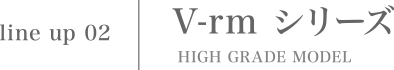 V-rm シリーズ HIGH GRADE MODEL